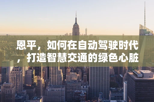 恩平，如何在自动驾驶时代，打造智慧交通的绿色心脏？
