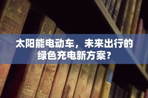太阳能电动车，未来出行的绿色充电新方案？