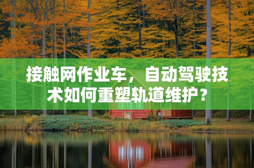 接触网作业车，自动驾驶技术如何重塑轨道维护？