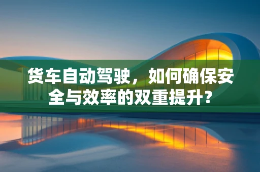 货车自动驾驶，如何确保安全与效率的双重提升？