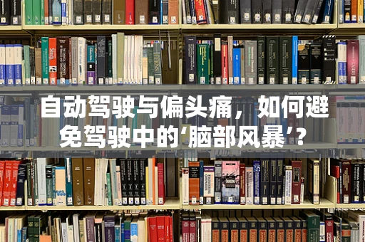 自动驾驶与偏头痛，如何避免驾驶中的‘脑部风暴’？