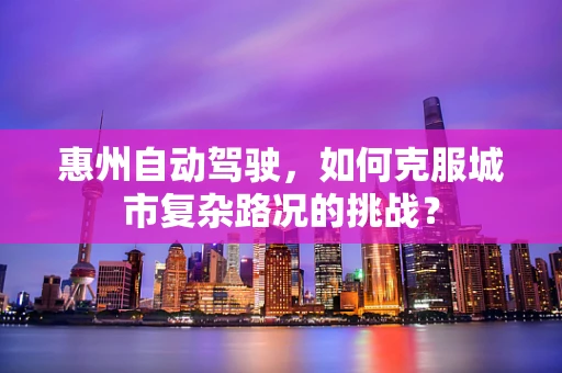 惠州自动驾驶，如何克服城市复杂路况的挑战？