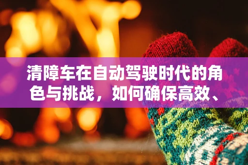 清障车在自动驾驶时代的角色与挑战，如何确保高效、安全地执行任务？