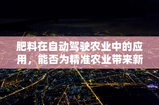 肥料在自动驾驶农业中的应用，能否为精准农业带来新变革？