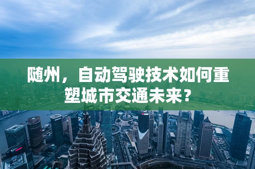 随州，自动驾驶技术如何重塑城市交通未来？