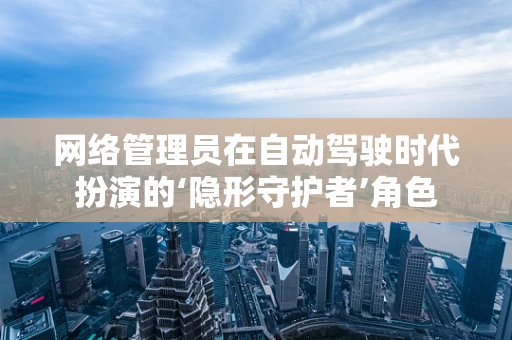 网络管理员在自动驾驶时代扮演的‘隐形守护者’角色
