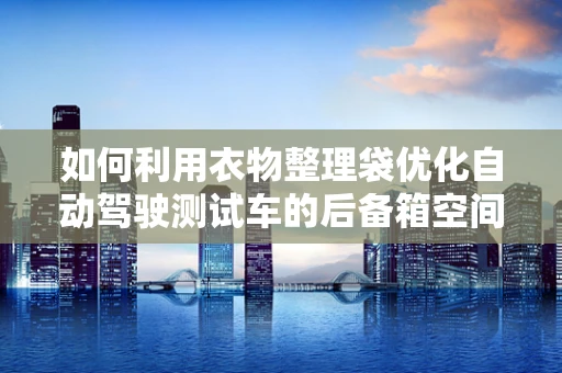 如何利用衣物整理袋优化自动驾驶测试车的后备箱空间？