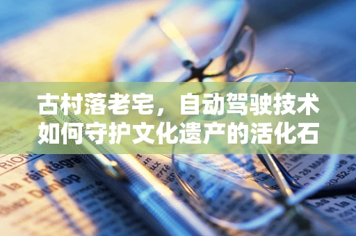 古村落老宅，自动驾驶技术如何守护文化遗产的活化石？