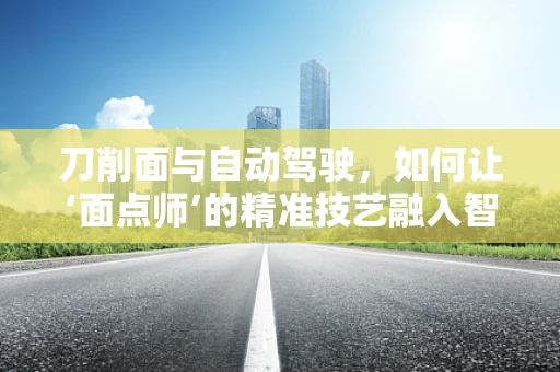刀削面与自动驾驶，如何让‘面点师’的精准技艺融入智能驾驶的‘算法’中？