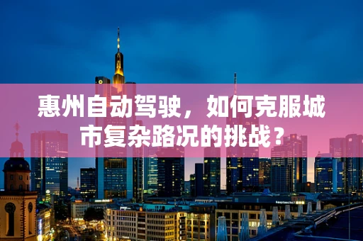 惠州自动驾驶，如何克服城市复杂路况的挑战？