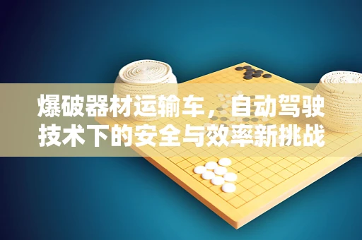爆破器材运输车，自动驾驶技术下的安全与效率新挑战？