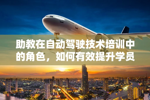 助教在自动驾驶技术培训中的角色，如何有效提升学员的实践能力？
