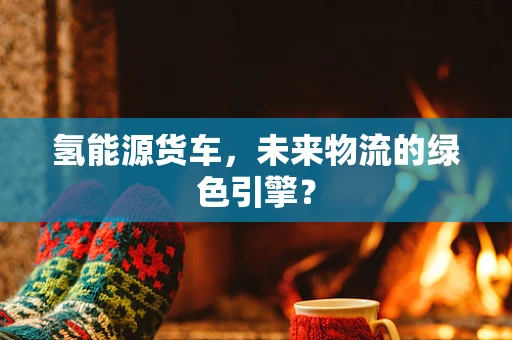 氢能源货车，未来物流的绿色引擎？