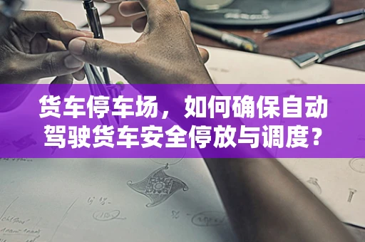 货车停车场，如何确保自动驾驶货车安全停放与调度？