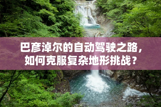 巴彦淖尔的自动驾驶之路，如何克服复杂地形挑战？