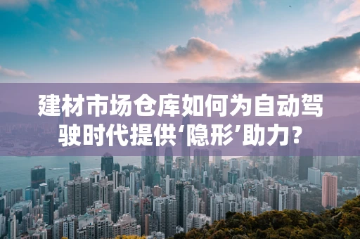 建材市场仓库如何为自动驾驶时代提供‘隐形’助力？
