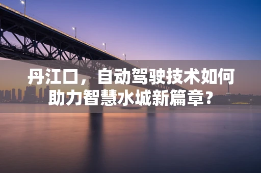 丹江口，自动驾驶技术如何助力智慧水城新篇章？