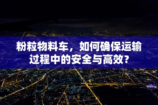 粉粒物料车，如何确保运输过程中的安全与高效？