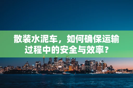 散装水泥车，如何确保运输过程中的安全与效率？