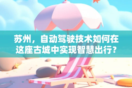 苏州，自动驾驶技术如何在这座古城中实现智慧出行？