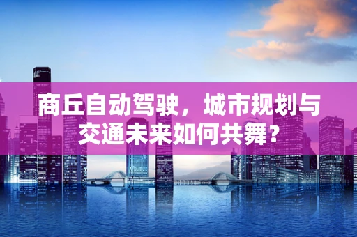 商丘自动驾驶，城市规划与交通未来如何共舞？