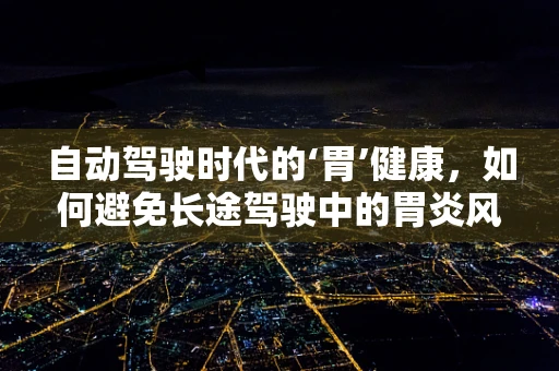 自动驾驶时代的‘胃’健康，如何避免长途驾驶中的胃炎风险？