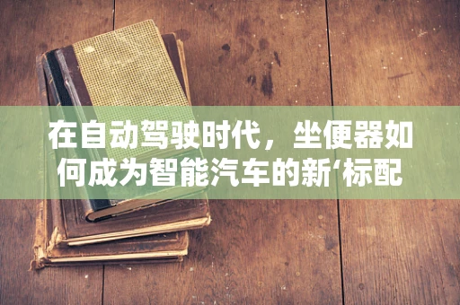 在自动驾驶时代，坐便器如何成为智能汽车的新‘标配’？