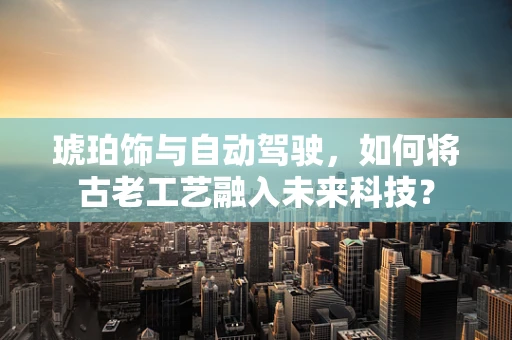 琥珀饰与自动驾驶，如何将古老工艺融入未来科技？