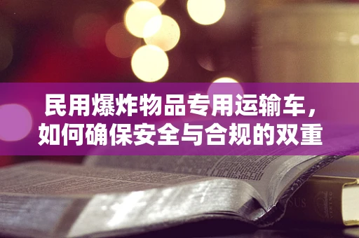 民用爆炸物品专用运输车，如何确保安全与合规的双重保障？