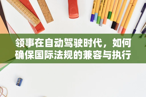 领事在自动驾驶时代，如何确保国际法规的兼容与执行？