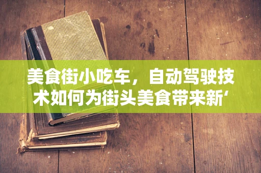 美食街小吃车，自动驾驶技术如何为街头美食带来新‘驾’期？