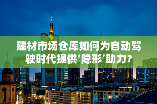 建材市场仓库如何为自动驾驶时代提供‘隐形’助力？
