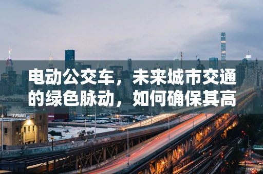电动公交车，未来城市交通的绿色脉动，如何确保其高效运维？