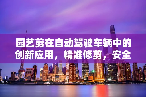 园艺剪在自动驾驶车辆中的创新应用，精准修剪，安全前行