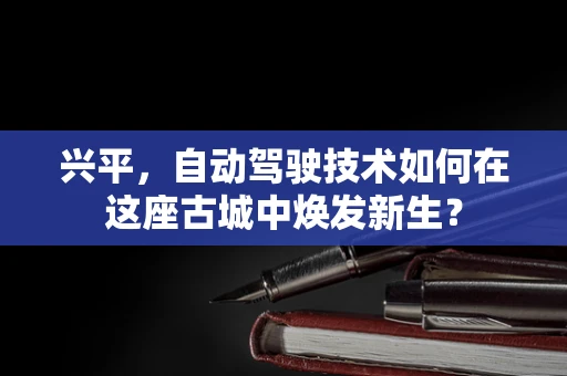 兴平，自动驾驶技术如何在这座古城中焕发新生？