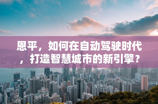 恩平，如何在自动驾驶时代，打造智慧城市的新引擎？