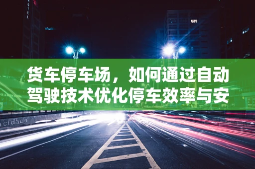 货车停车场，如何通过自动驾驶技术优化停车效率与安全？