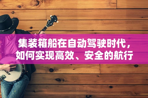 集装箱船在自动驾驶时代，如何实现高效、安全的航行？