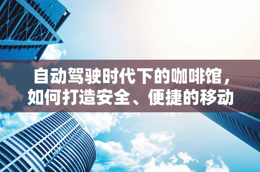 自动驾驶时代下的咖啡馆，如何打造安全、便捷的移动‘第三空间’？