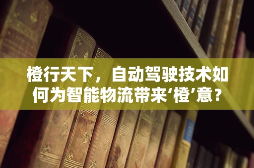 橙行天下，自动驾驶技术如何为智能物流带来‘橙’意？