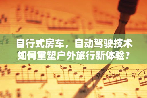 自行式房车，自动驾驶技术如何重塑户外旅行新体验？