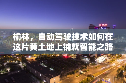 榆林，自动驾驶技术如何在这片黄土地上铺就智能之路？