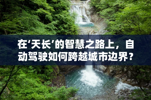 在‘天长’的智慧之路上，自动驾驶如何跨越城市边界？