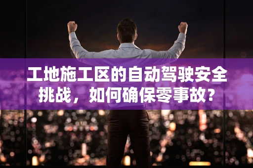 工地施工区的自动驾驶安全挑战，如何确保零事故？
