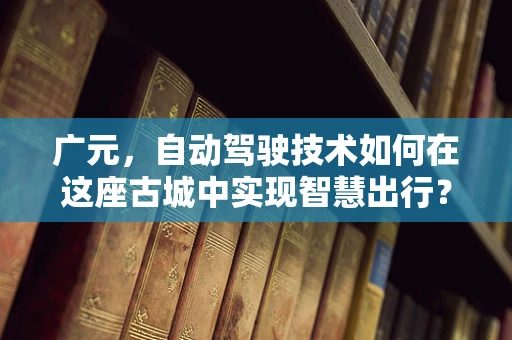 广元，自动驾驶技术如何在这座古城中实现智慧出行？