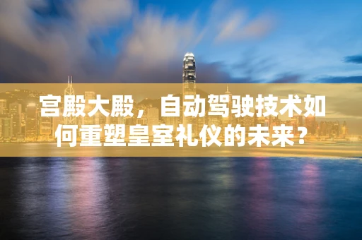 宫殿大殿，自动驾驶技术如何重塑皇室礼仪的未来？
