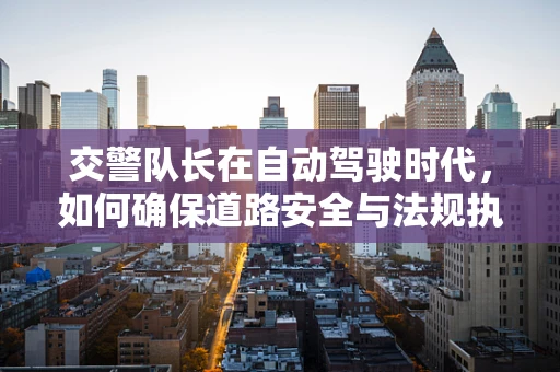 交警队长在自动驾驶时代，如何确保道路安全与法规执行？