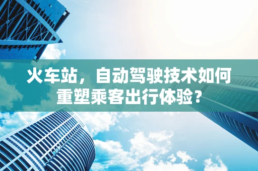 火车站，自动驾驶技术如何重塑乘客出行体验？
