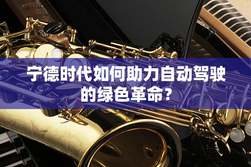 宁德时代如何助力自动驾驶的绿色革命？