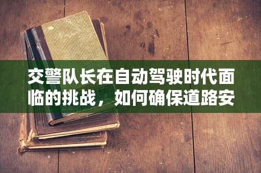 交警队长在自动驾驶时代面临的挑战，如何确保道路安全与法规的和谐共存？
